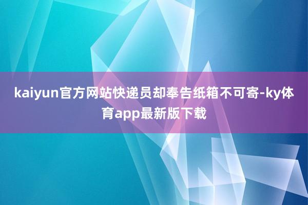 kaiyun官方网站快递员却奉告纸箱不可寄-ky体育app最新版下载