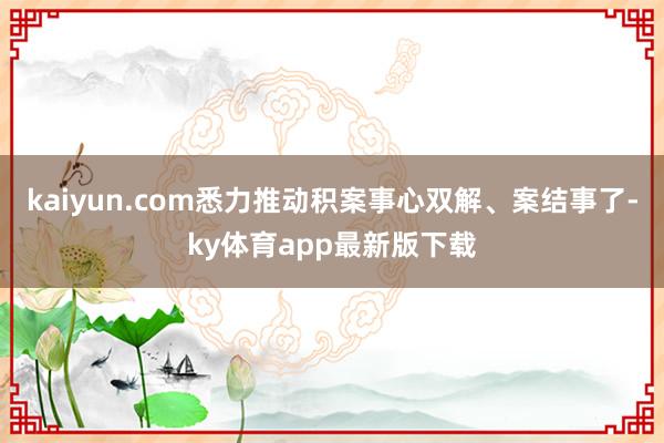 kaiyun.com悉力推动积案事心双解、案结事了-ky体育app最新版下载