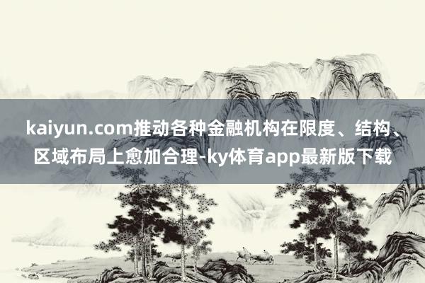 kaiyun.com推动各种金融机构在限度、结构、区域布局上愈加合理-ky体育app最新版下载