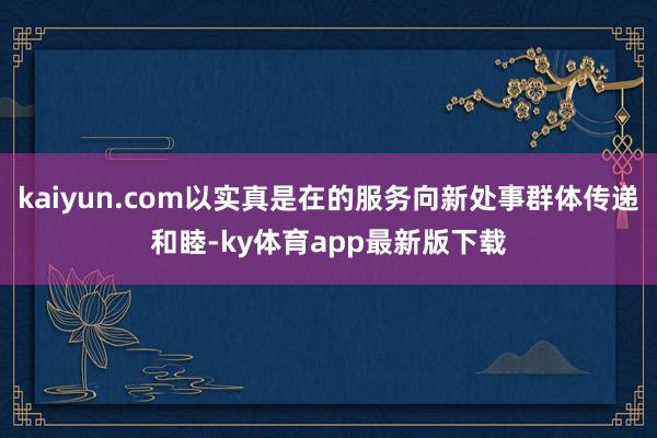 kaiyun.com以实真是在的服务向新处事群体传递和睦-ky体育app最新版下载