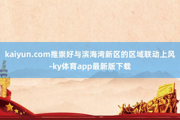 kaiyun.com推崇好与滨海湾新区的区域联动上风-ky体育app最新版下载