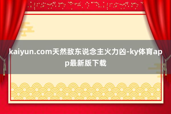 kaiyun.com天然敌东说念主火力凶-ky体育app最新版下载
