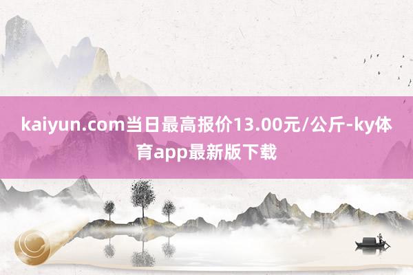 kaiyun.com当日最高报价13.00元/公斤-ky体育app最新版下载