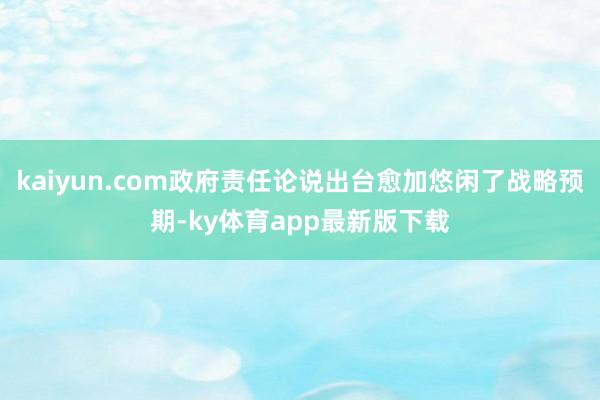 kaiyun.com政府责任论说出台愈加悠闲了战略预期-ky体育app最新版下载