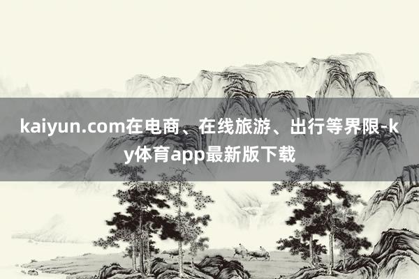 kaiyun.com在电商、在线旅游、出行等界限-ky体育app最新版下载