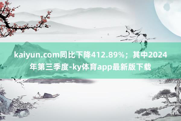 kaiyun.com同比下降412.89%；其中2024年第三季度-ky体育app最新版下载