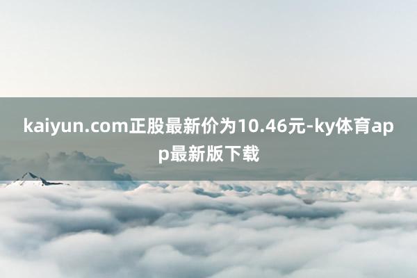 kaiyun.com正股最新价为10.46元-ky体育app最新版下载