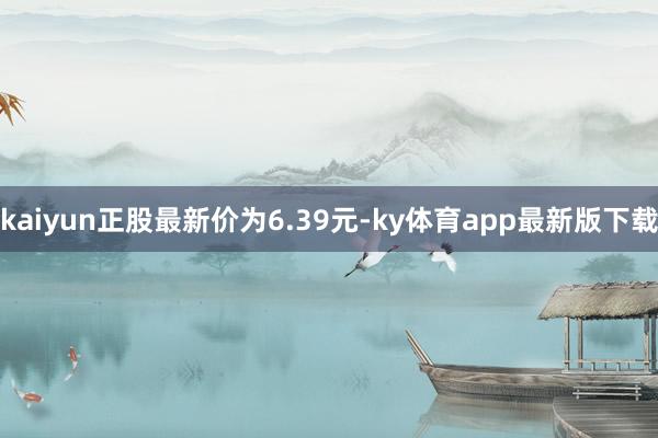 kaiyun正股最新价为6.39元-ky体育app最新版下载