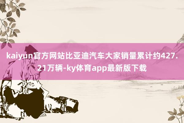 kaiyun官方网站比亚迪汽车大家销量累计约427.21万辆-ky体育app最新版下载