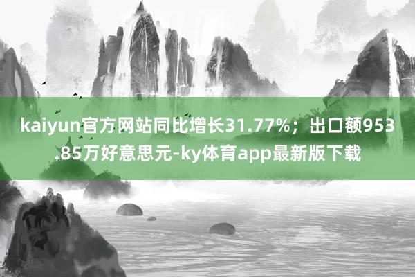 kaiyun官方网站同比增长31.77%；出口额953.85万好意思元-ky体育app最新版下载