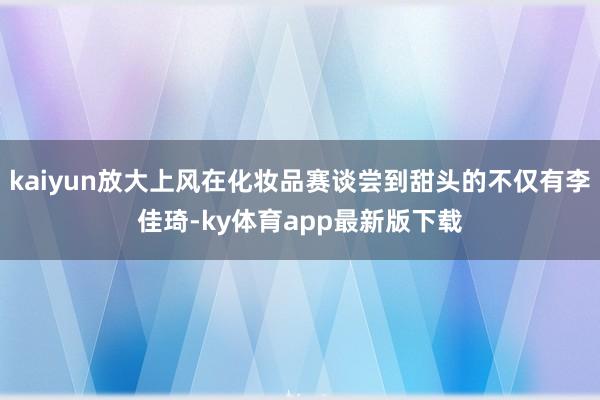kaiyun放大上风在化妆品赛谈尝到甜头的不仅有李佳琦-ky体育app最新版下载