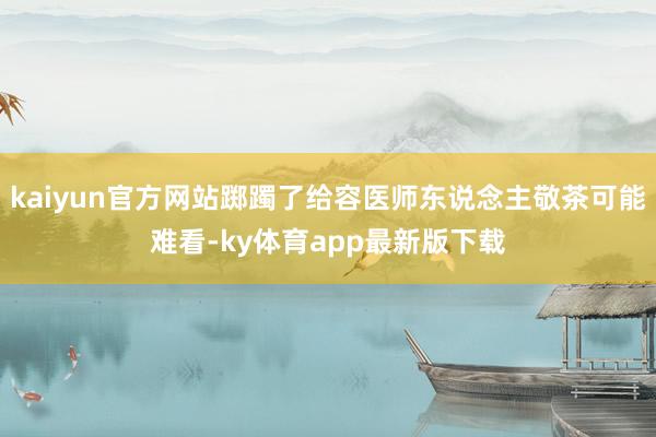 kaiyun官方网站踯躅了给容医师东说念主敬茶可能难看-ky体育app最新版下载