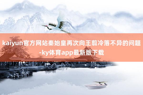 kaiyun官方网站秦始皇再次向王翦冷落不异的问题-ky体育app最新版下载
