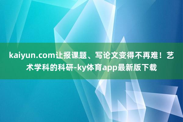 kaiyun.com让报课题、写论文变得不再难！艺术学科的科研-ky体育app最新版下载