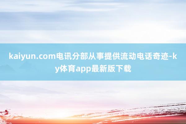 kaiyun.com电讯分部从事提供流动电话奇迹-ky体育app最新版下载