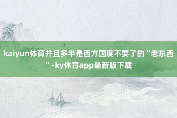 kaiyun体育并且多半是西方国度不要了的“老东西”-ky体育app最新版下载