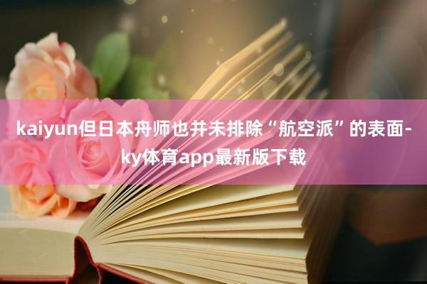 kaiyun但日本舟师也并未排除“航空派”的表面-ky体育app最新版下载