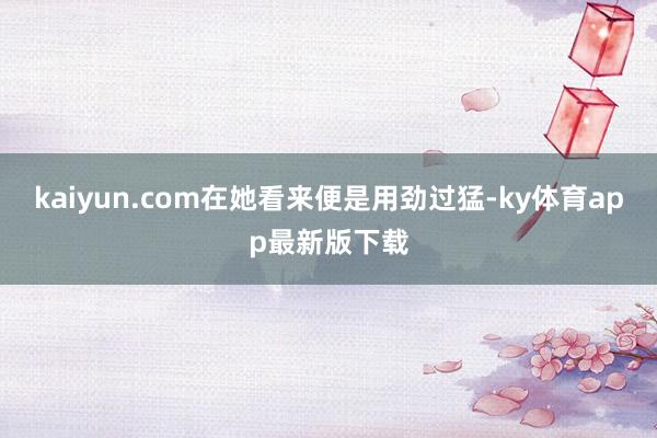 kaiyun.com在她看来便是用劲过猛-ky体育app最新版下载