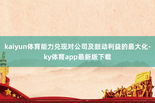 kaiyun体育能力兑现对公司及鼓动利益的最大化-ky体育app最新版下载