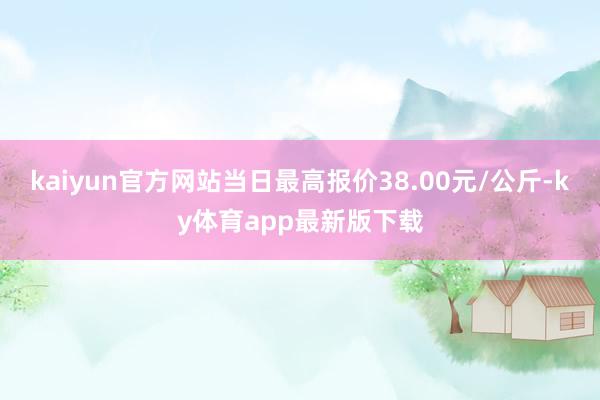 kaiyun官方网站当日最高报价38.00元/公斤-ky体育app最新版下载