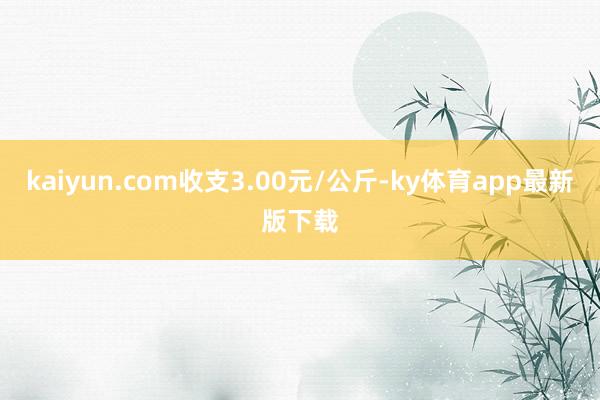 kaiyun.com收支3.00元/公斤-ky体育app最新版下载