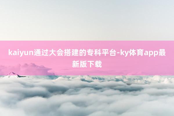 kaiyun通过大会搭建的专科平台-ky体育app最新版下载