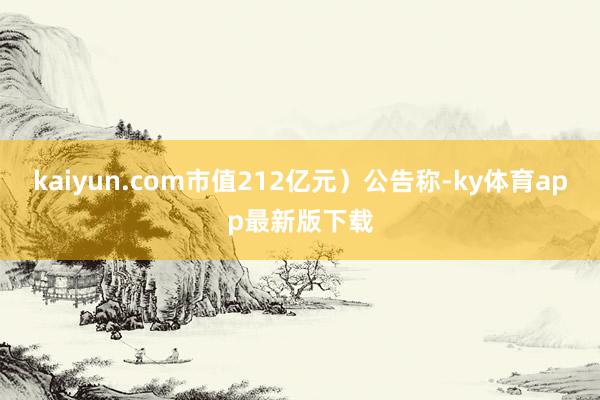 kaiyun.com市值212亿元）公告称-ky体育app最新版下载
