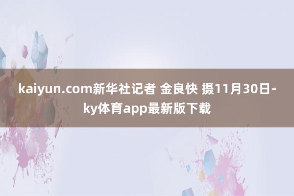 kaiyun.com新华社记者 金良快 摄11月30日-ky体育app最新版下载