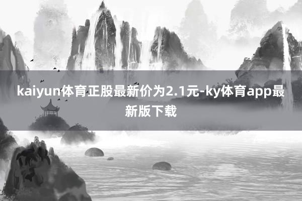 kaiyun体育正股最新价为2.1元-ky体育app最新版下载