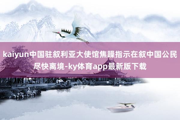 kaiyun中国驻叙利亚大使馆焦躁指示在叙中国公民尽快离境-ky体育app最新版下载