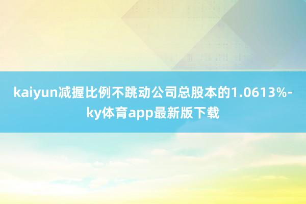 kaiyun减握比例不跳动公司总股本的1.0613%-ky体育app最新版下载