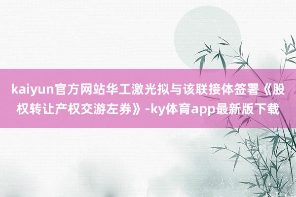 kaiyun官方网站华工激光拟与该联接体签署《股权转让产权交游左券》-ky体育app最新版下载