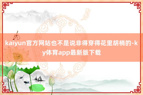 kaiyun官方网站也不是说非得穿得花里胡梢的-ky体育app最新版下载