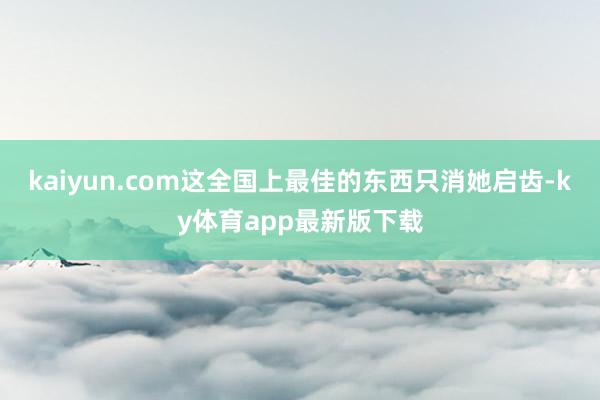 kaiyun.com这全国上最佳的东西只消她启齿-ky体育app最新版下载