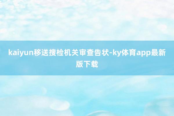 kaiyun移送搜检机关审查告状-ky体育app最新版下载