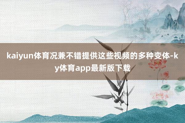 kaiyun体育况兼不错提供这些视频的多种变体-ky体育app最新版下载