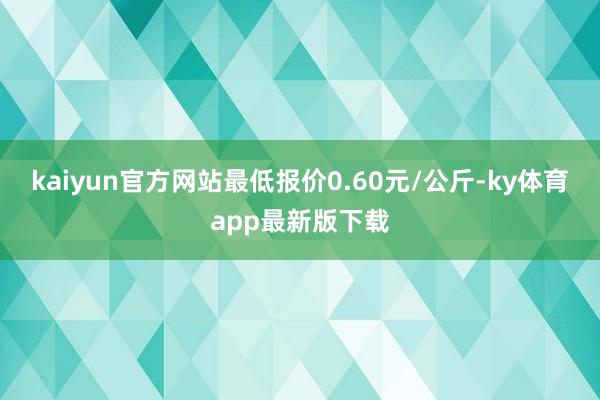 kaiyun官方网站最低报价0.60元/公斤-ky体育app最新版下载