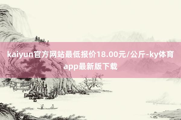 kaiyun官方网站最低报价18.00元/公斤-ky体育app最新版下载