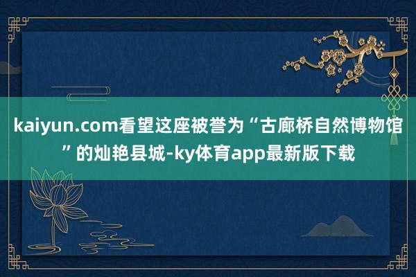 kaiyun.com看望这座被誉为“古廊桥自然博物馆”的灿艳县城-ky体育app最新版下载