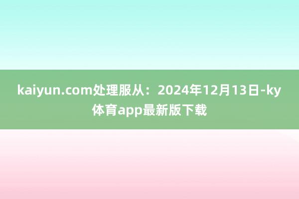 kaiyun.com处理服从：2024年12月13日-ky体育app最新版下载