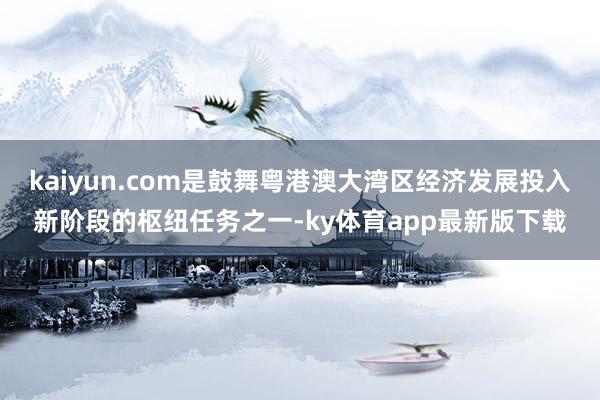 kaiyun.com是鼓舞粤港澳大湾区经济发展投入新阶段的枢纽任务之一-ky体育app最新版下载