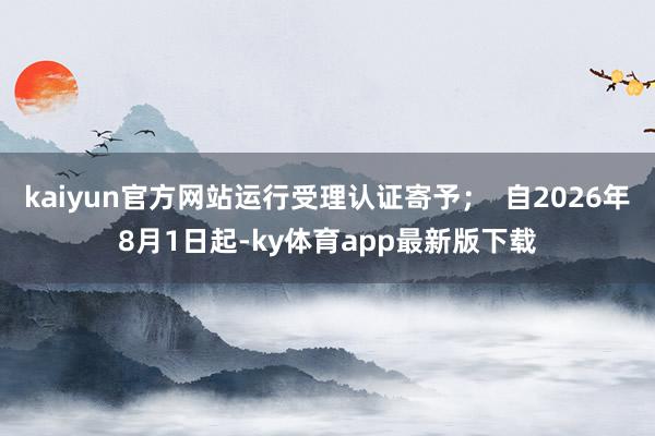 kaiyun官方网站运行受理认证寄予；  自2026年8月1日起-ky体育app最新版下载
