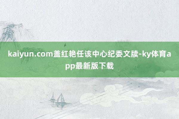 kaiyun.com盖红艳任该中心纪委文牍-ky体育app最新版下载