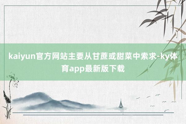 kaiyun官方网站主要从甘蔗或甜菜中索求-ky体育app最新版下载