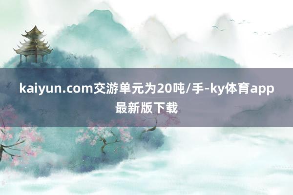 kaiyun.com交游单元为20吨/手-ky体育app最新版下载