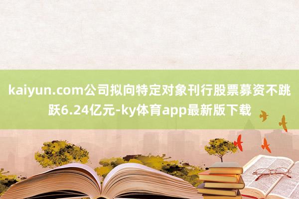kaiyun.com公司拟向特定对象刊行股票募资不跳跃6.24亿元-ky体育app最新版下载