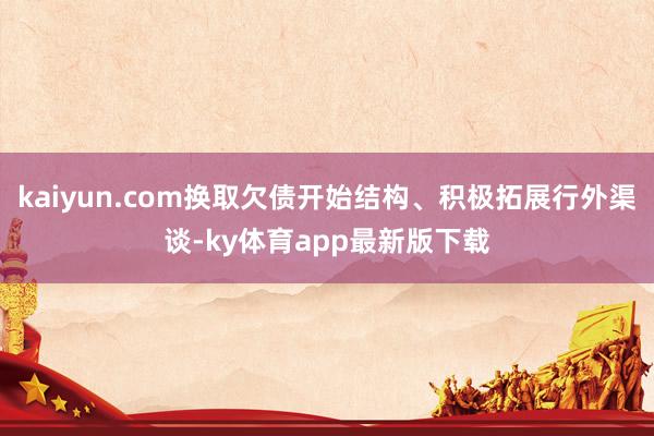 kaiyun.com换取欠债开始结构、积极拓展行外渠谈-ky体育app最新版下载
