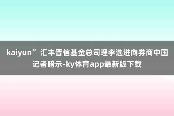 kaiyun” 汇丰晋信基金总司理李选进向券商中国记者暗示-ky体育app最新版下载
