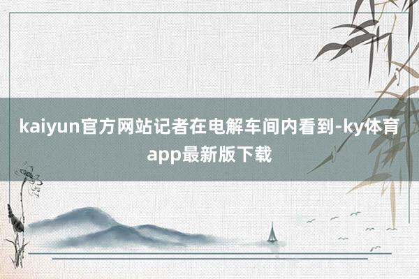 kaiyun官方网站　　记者在电解车间内看到-ky体育app最新版下载