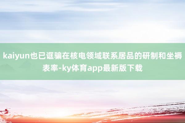 kaiyun也已诓骗在核电领域联系居品的研制和坐褥表率-ky体育app最新版下载